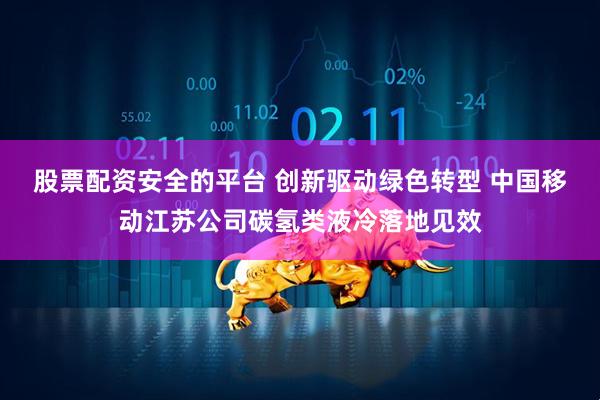 股票配资安全的平台 创新驱动绿色转型 中国移动江苏公司碳氢类液冷落地见效
