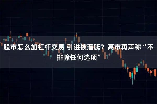 股市怎么加杠杆交易 引进核潜艇？高市再声称“不排除任何选项”