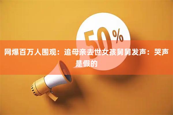 网爆百万人围观：追母亲去世女孩舅舅发声：哭声是假的