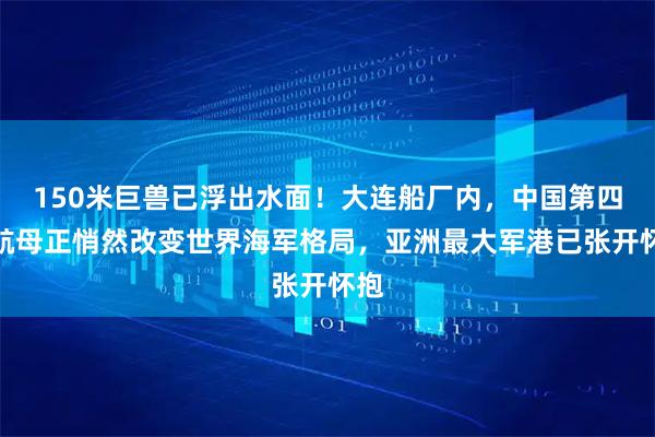150米巨兽已浮出水面！大连船厂内，中国第四艘航母正悄然改变世界海军格局，亚洲最大军港已张开怀抱
