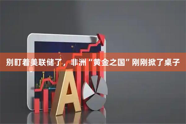 别盯着美联储了，非洲“黄金之国”刚刚掀了桌子